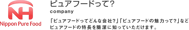 ピュアフードって？ 「ピュアフードってどんな会社？」「ピュアフードの魅力って？」などピュアフードの特長を簡潔に知っていただけます。