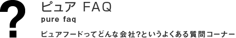 ピュア FAQ ピュアフードってどんな会社？というよくある質問コーナー