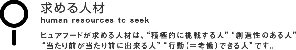 求める人材 human resources to seek ピュアフードが求める人材は、“積極的に挑戦する人” “創造性のある人”“当たり前が当たり前に出来る人”“行動（＝考働）できる人”です。