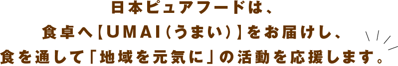 日本ピュアフードは、食卓へ【UMAI(うまい)】をお届けし、食を通して「地域を元気に」の活動を応援します。
