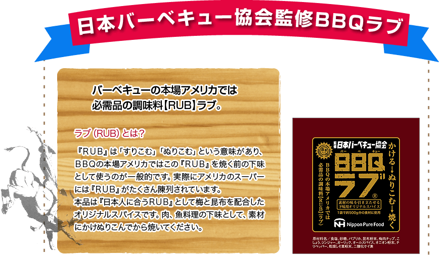 日本バーベキュー協会監修BBQラブ。バーベキューの本場アメリカでは必需品の調味料【RUB】ラブ。ラブ(RUB)とは?『RUB』は「すりこむ」「ぬりこむ」という意味があり、BBQの本場アメリカではこの『RUB』を焼く前の下味として使うのが一般的です。実際にアメリカのスーパーには『RUB』がたくさん陳列されています。本品は『日本人に合うRUB』として梅と昆布を配合したオリジナルスパイスです。肉、魚料理の下味として、素材にかけぬりこんでから焼いてください。
